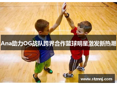 Ana助力OG战队跨界合作篮球明星激发新热潮