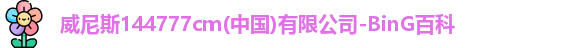 威尼斯144777cm(中国)有限公司-BinG百科